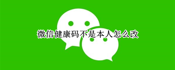 微信健康码不是本人怎么改