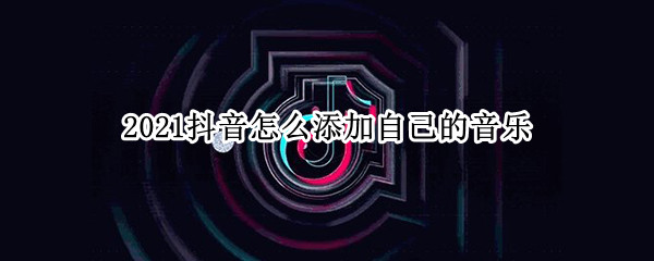 2021抖音怎么添加自己的音乐