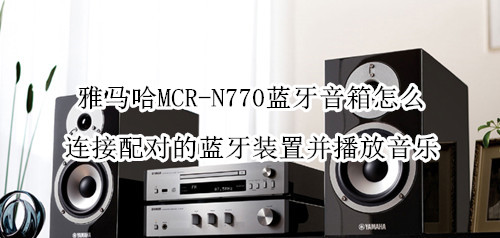 雅马哈MCR-N770蓝牙音箱怎么连接配对的蓝牙装置并播放音乐