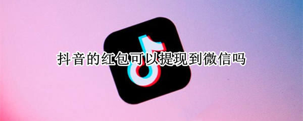 抖音的红包可以提现到微信吗 抖音红包咋提现到微信