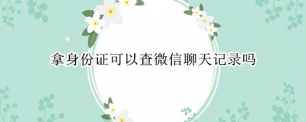 拿身份证可以查微信聊天记录吗（凭身份证可以查到微信聊天记录）