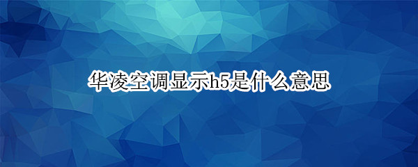 华凌空调显示h5是什么意思（华凌空调显示h5是什么意思?）