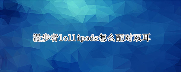 漫步者lollipods怎么配对双耳 漫步者lollipods配对两只耳机