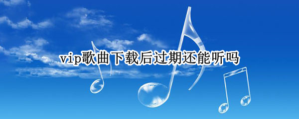 vip歌曲下载后过期还能听吗（下载歌曲vip过期后还可以听吗）