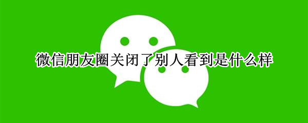 微信朋友圈关闭了别人看到是什么样（微信朋友圈关闭后,别人能看到我的朋友圈吗?）