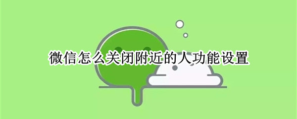 微信怎么关闭附近的人功能设置（怎样关闭微信附近的人功能设置）