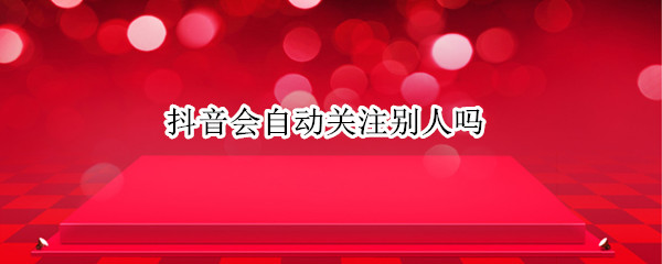 抖音会自动关注别人吗 为什么抖音上会自动关注别人