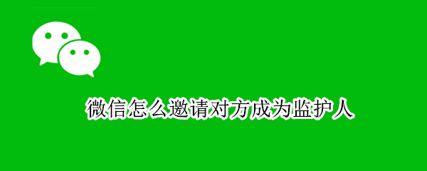 微信怎么邀请对方成为监护人（微信监护人怎么弄）