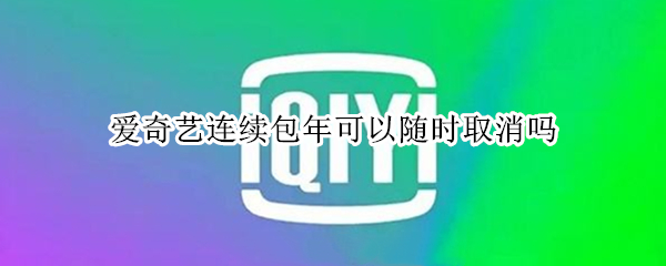 爱奇艺连续包年可以随时取消吗 爱奇艺的连续包年后可以立即取消吗