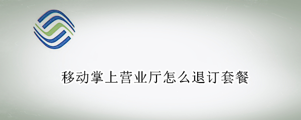 移动掌上营业厅怎么退订套餐 移动掌上营业厅怎么退订套餐业务