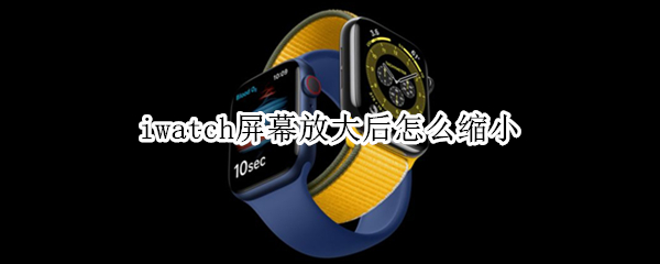 iwatch屏幕放大后怎么缩小（applewatch放大了怎么缩小）