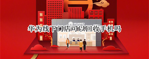 华为线下门店可以回收手机吗 华为线下实体店回收手机吗