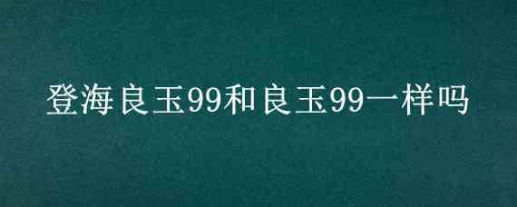 登海良玉99和良玉99一样吗（良玉99和登海605哪个好）