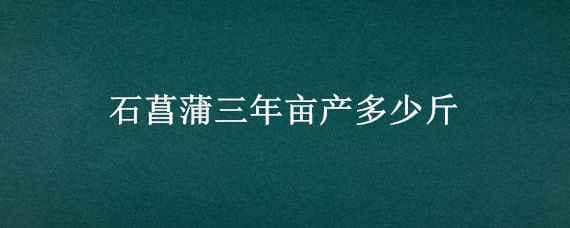 石菖蒲三年亩产多少斤 石菖蒲一年亩产多少斤