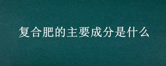 复合肥的主要成分是什么 复合肥的主要成分是什么分子式是什么