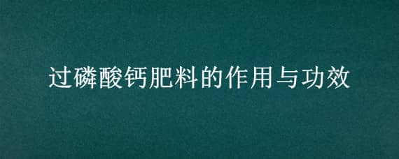 过磷酸钙肥料的作用与功效（过磷酸钙肥料的作用与功效过磷酸钙5氯化氨反应）