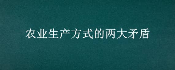 农业生产方式的两大矛盾 目前我国农业生产方式存在两大矛盾