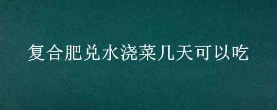 复合肥兑水浇菜几天可以吃 菜浇了复合肥几天可以吃