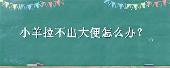 小羊拉不出大便怎么办（小羊拉不出来屎怎么办）