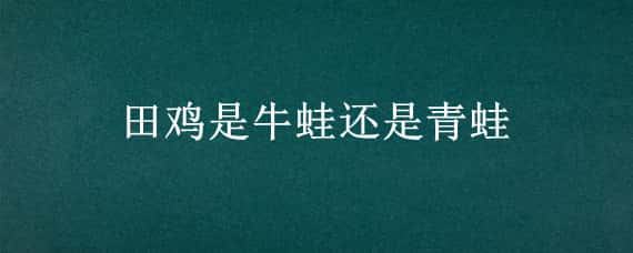 田鸡是牛蛙还是青蛙 田鸡和青蛙的区别