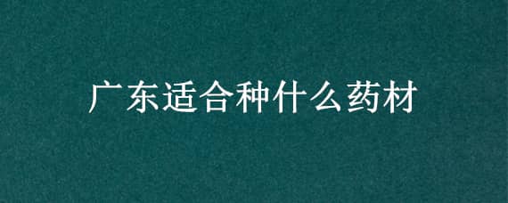 广东适合种什么药材（广东适合种的药材）