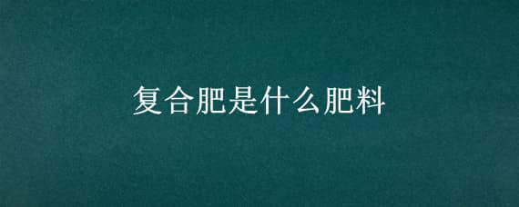 复合肥是什么肥料（三元复合肥是什么肥料）