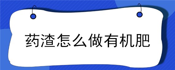 药渣怎么做有机肥（药渣做有机肥的效果）