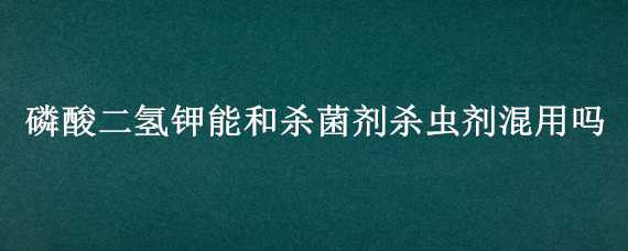 磷酸二氢钾能和杀菌剂杀虫剂混用吗 磷酸二氢钾不能和哪些杀虫剂混用