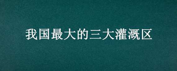 我国最大的三大灌溉区 我国最大的三个灌溉区