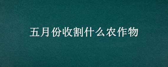 五月份收割什么农作物 五月份收割什么农作物好