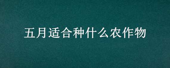 五月适合种什么农作物 五月适合种什么农作物和作物