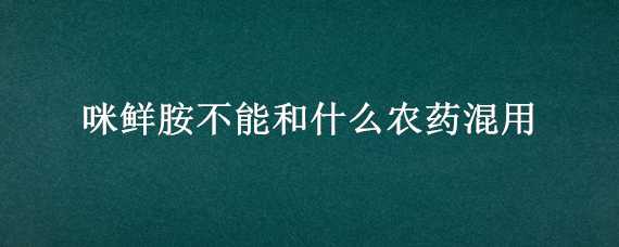 咪鲜胺不能和什么农药混用（咪鲜胺与什么农药混用效果好）