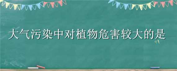 大气污染中对植物危害较大的是（大气污染中对植物危害较大的是二氧化硫还是二氧化碳）