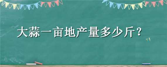 大蒜一亩地产量多少斤（大蒜一亩地产量是多少）