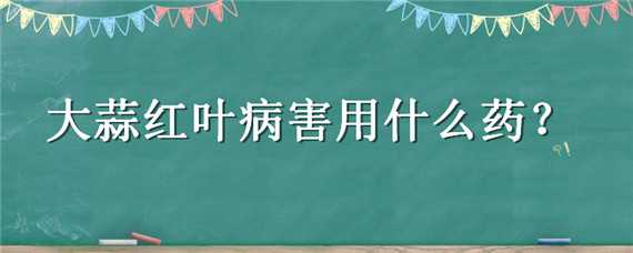 大蒜红叶病害用什么药 大蒜红叶病害用什么药最好