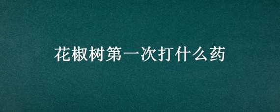 花椒树第一次打什么药（花椒树第二次打什么药）