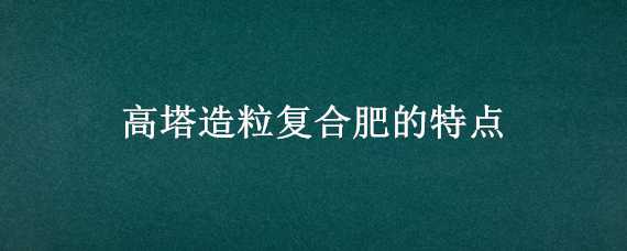 高塔造粒复合肥的特点 高塔造粒复合肥的特点多少钱含量48