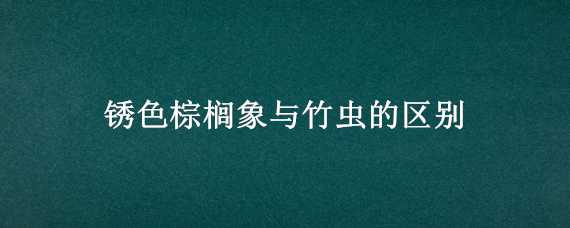 锈色棕榈象与竹虫的区别（竹虫和红棕象甲的区别）