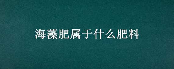 海藻肥属于什么肥料（海藻肥属于什么肥料类别）