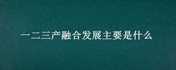 一二三产融合发展主要是什么（一二三产融合发展主要是什么内容）