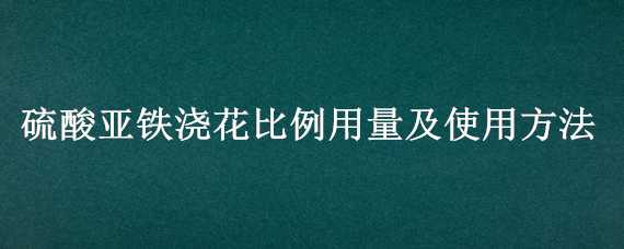 硫酸亚铁浇花比例用量及使用方法 硫酸亚铁浇花比例用量及使用方法图片