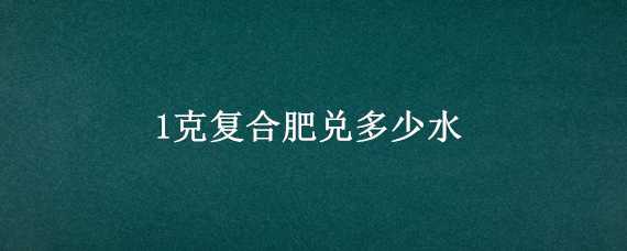 1克复合肥兑多少水（一克复合肥兑多少水）