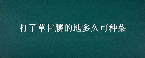 打了草甘膦的地多久可种菜（打了草甘膦的地多久可种菜,种的菜人吃了有防害吗?）