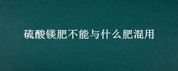 硫酸镁肥不能与什么肥混用（硫酸镁不能和什么肥料一起上）