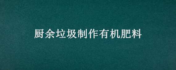 厨余垃圾制作有机肥料 厨余垃圾制作有机肥料的意义