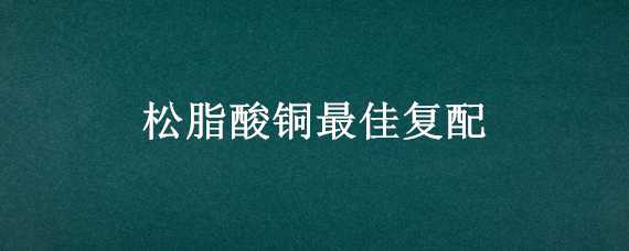 松脂酸铜最佳复配（松脂酸铜复配禁忌）