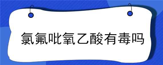 氯氟吡氧乙酸有毒吗（氯氟吡氧乙酸对人体有害么）