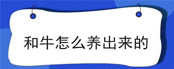 和牛怎么养出来的（和牛是怎么养出来的）