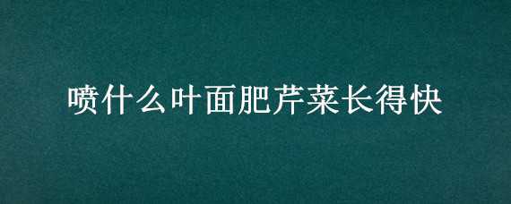 喷什么叶面肥芹菜长得快（芹菜喷什么叶面肥好）