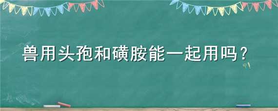 兽用头孢和磺胺能一起用吗 兽用磺胺和头孢能一块用吗